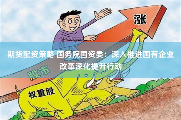 期货配资策略 国务院国资委：深入推进国有企业改革深化提升行动