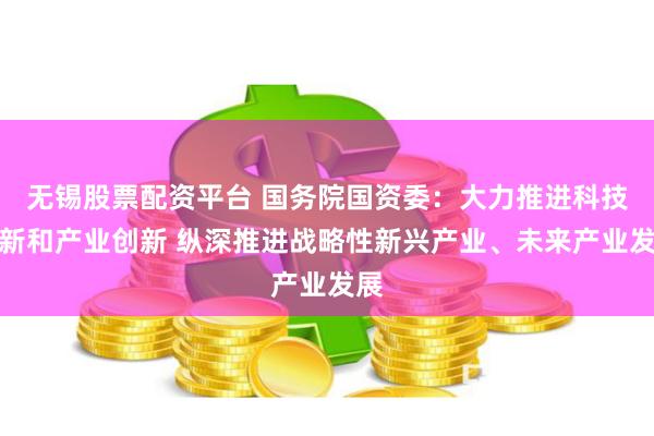 无锡股票配资平台 国务院国资委：大力推进科技创新和产业创新 纵深推进战略性新兴产业、未来产业发展