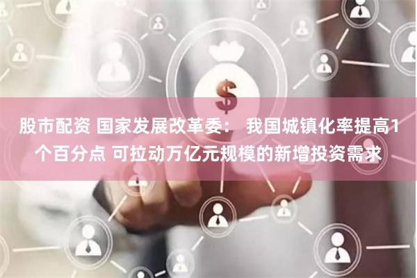 股市配资 国家发展改革委： 我国城镇化率提高1个百分点 可拉动万亿元规模的新增投资需求