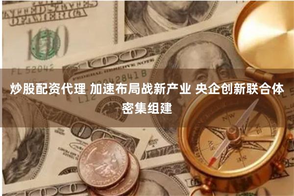 炒股配资代理 加速布局战新产业 央企创新联合体密集组建