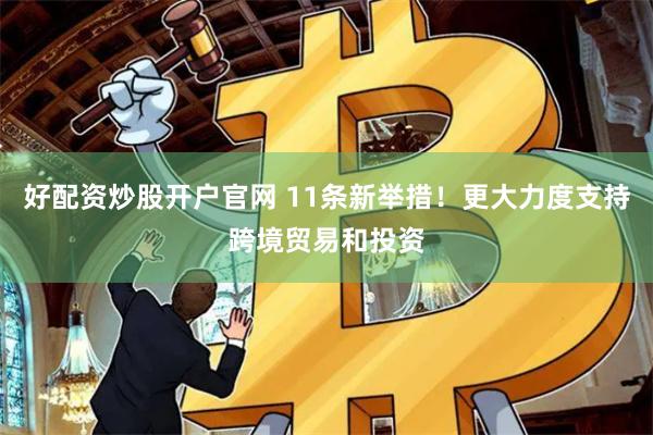 好配资炒股开户官网 11条新举措！更大力度支持跨境贸易和投资