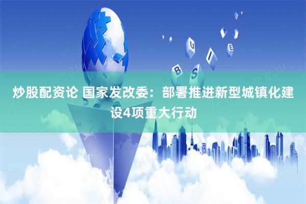 炒股配资论 国家发改委：部署推进新型城镇化建设4项重大行动