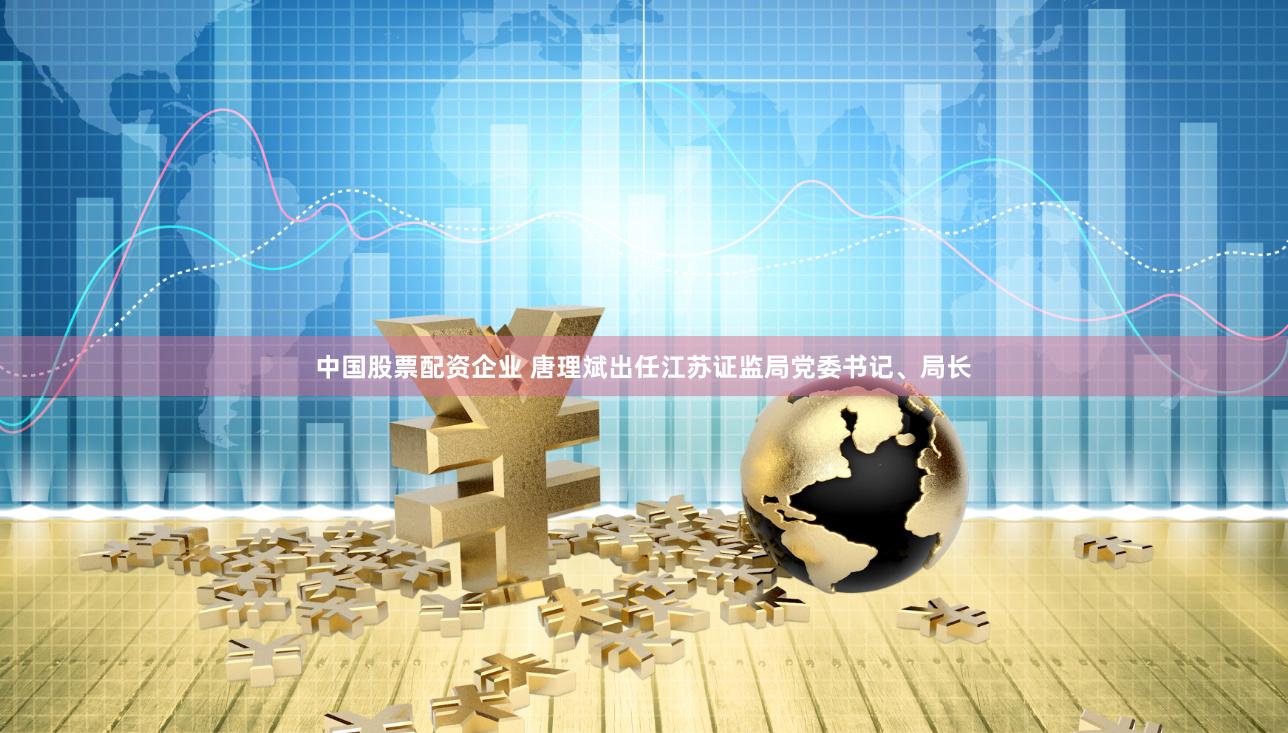 中国股票配资企业 唐理斌出任江苏证监局党委书记、局长