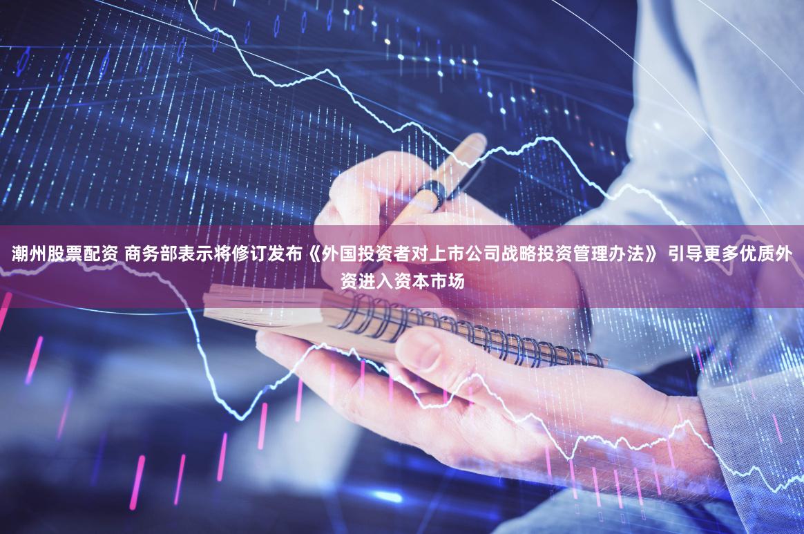 潮州股票配资 商务部表示将修订发布《外国投资者对上市公司战略投资管理办法》 引导更多优质外资进入资本市场