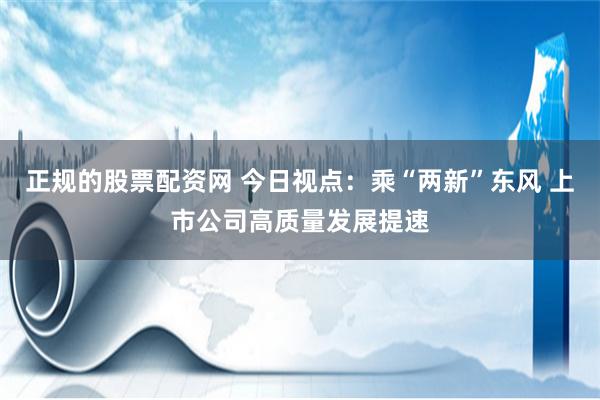 正规的股票配资网 今日视点：乘“两新”东风 上市公司高质量发展提速