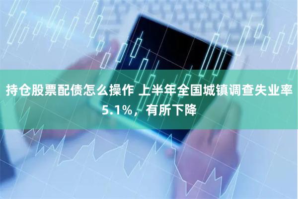 持仓股票配债怎么操作 上半年全国城镇调查失业率5.1%，有所下降