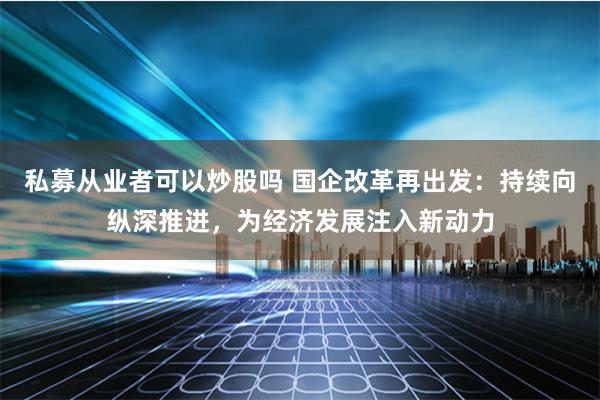 私募从业者可以炒股吗 国企改革再出发：持续向纵深推进，为经济发展注入新动力