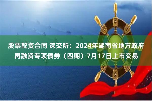 股票配资合同 深交所：2024年湖南省地方政府再融资专项债券（四期）7月17日上市交易