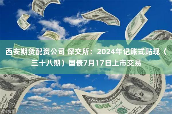 西安期货配资公司 深交所：2024年记账式贴现（三十八期）国债7月17日上市交易