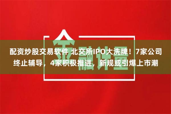 配资炒股交易软件 北交所IPO大洗牌！7家公司终止辅导，4家积极推进，新规或引爆上市潮