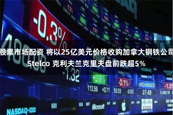 股票市场配资 将以25亿美元价格收购加拿大钢铁公司Stelco 克利夫兰克里夫盘前跌超5%