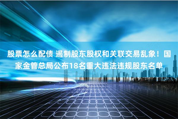 股票怎么配债 遏制股东股权和关联交易乱象！国家金管总局公布18名重大违法违规股东名单