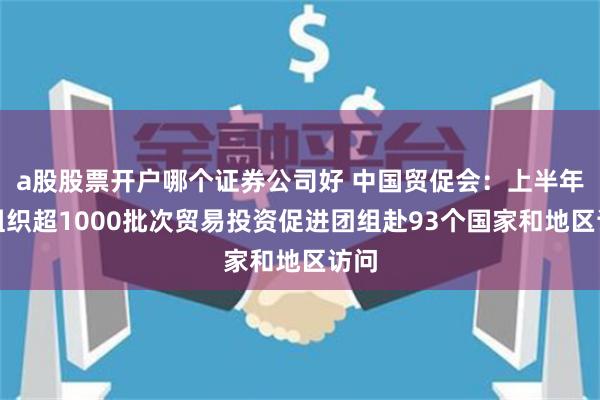 a股股票开户哪个证券公司好 中国贸促会：上半年共组织超1000批次贸易投资促进团组赴93个国家和地区访问