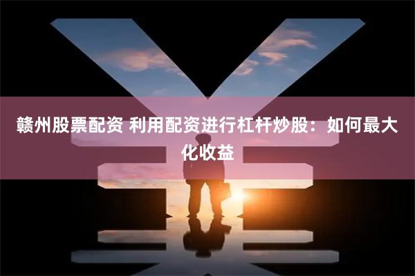 赣州股票配资 利用配资进行杠杆炒股：如何最大化收益