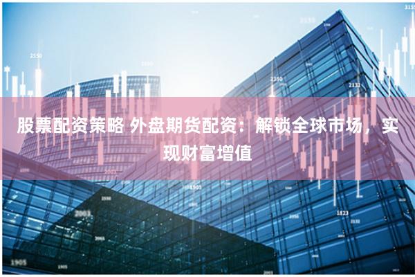 股票配资策略 外盘期货配资：解锁全球市场，实现财富增值