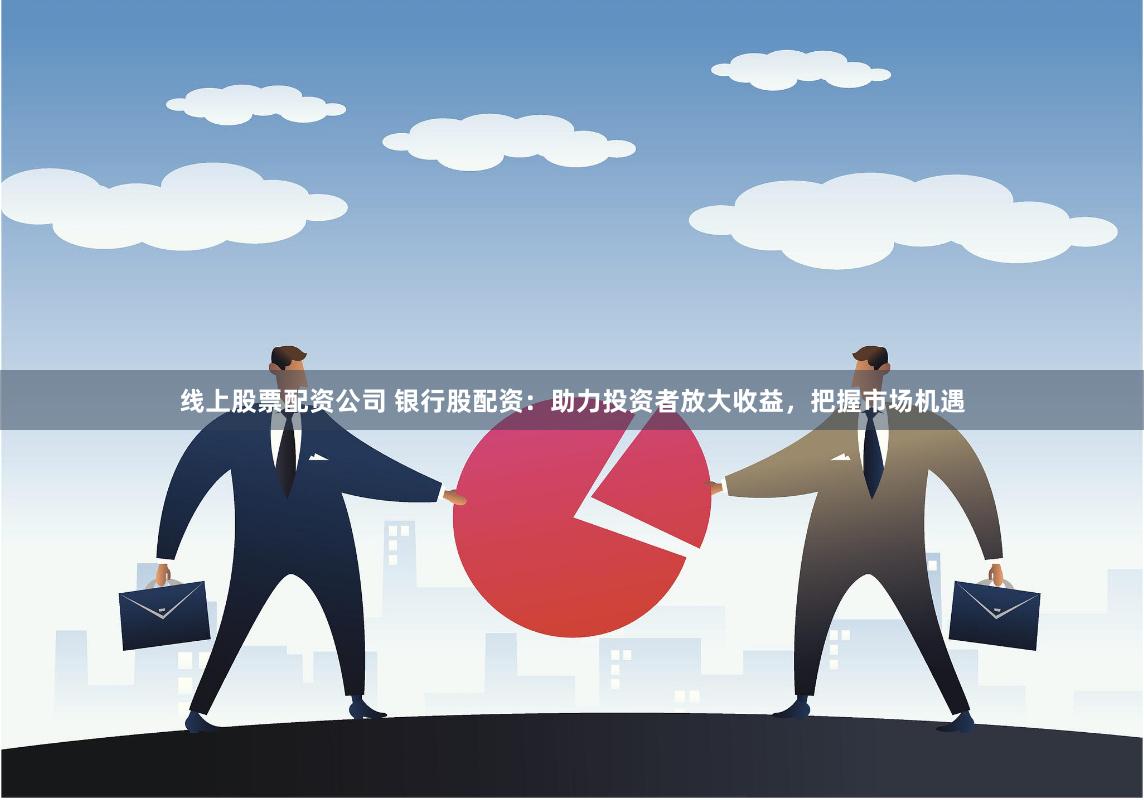 线上股票配资公司 银行股配资：助力投资者放大收益，把握市场机遇