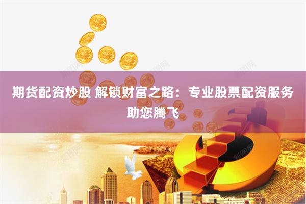 期货配资炒股 解锁财富之路：专业股票配资服务助您腾飞