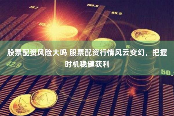 股票配资风险大吗 股票配资行情风云变幻，把握时机稳健获利