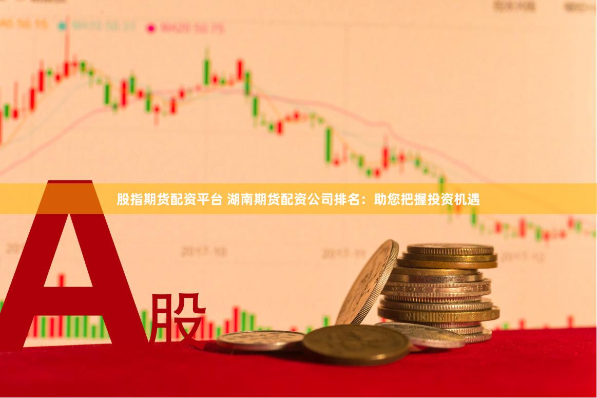 股指期货配资平台 湖南期货配资公司排名：助您把握投资机遇