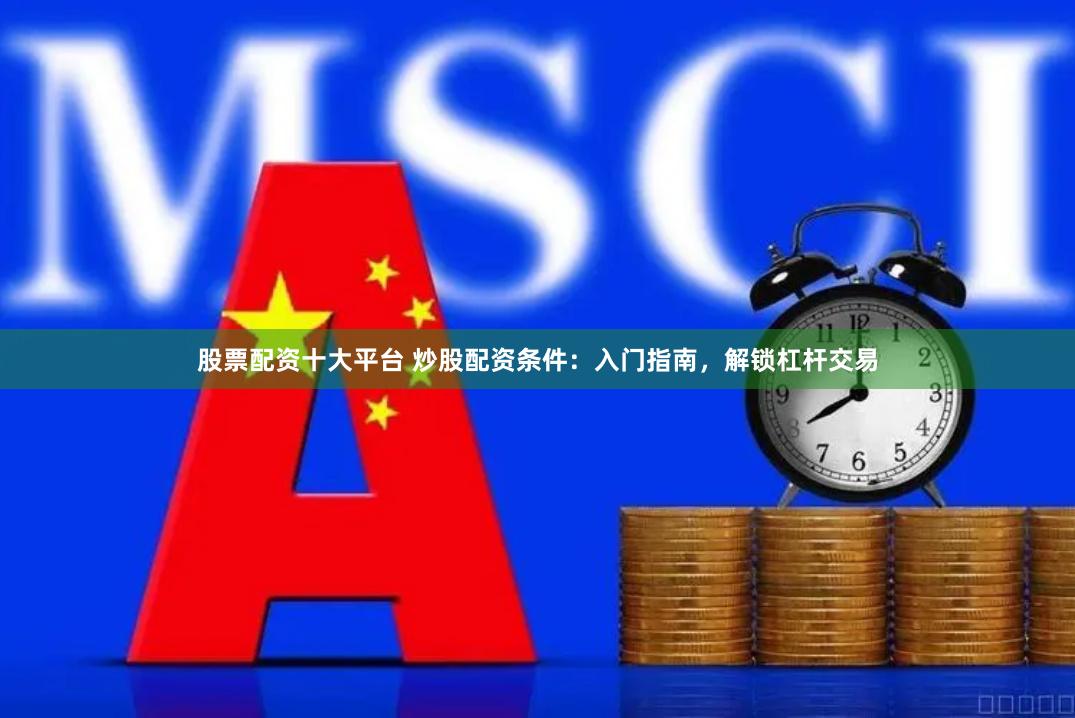 股票配资十大平台 炒股配资条件：入门指南，解锁杠杆交易