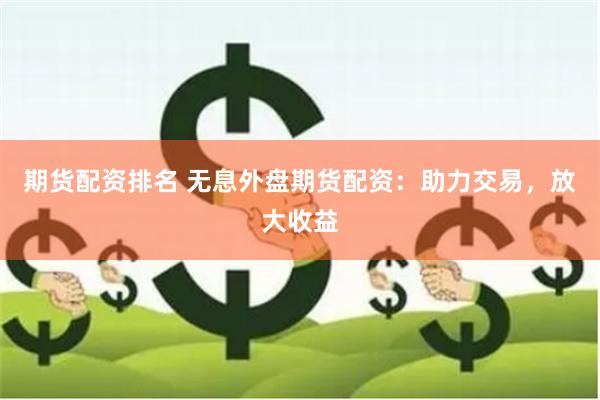 期货配资排名 无息外盘期货配资：助力交易，放大收益