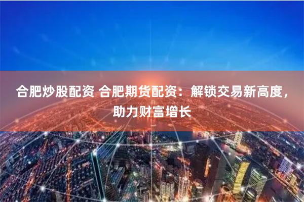 合肥炒股配资 合肥期货配资：解锁交易新高度，助力财富增长