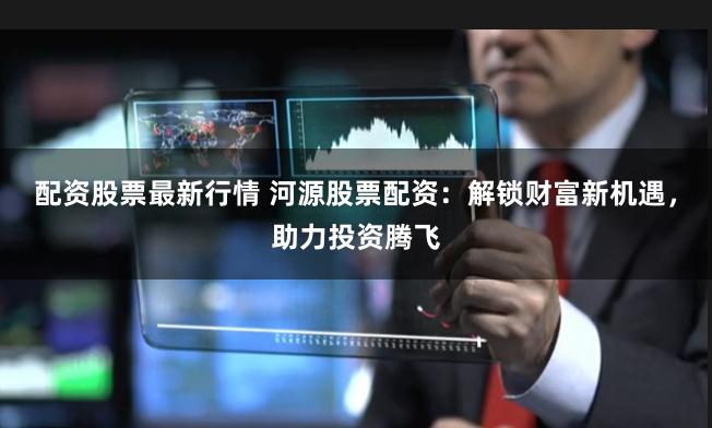 配资股票最新行情 河源股票配资：解锁财富新机遇，助力投资腾飞