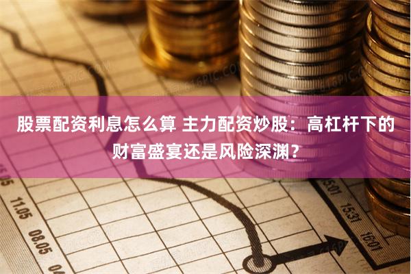 股票配资利息怎么算 主力配资炒股：高杠杆下的财富盛宴还是风险深渊？