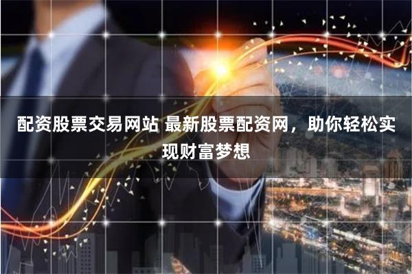 配资股票交易网站 最新股票配资网，助你轻松实现财富梦想