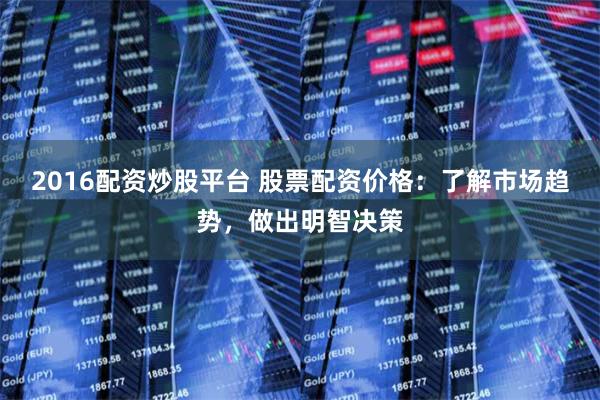 2016配资炒股平台 股票配资价格：了解市场趋势，做出明智决策