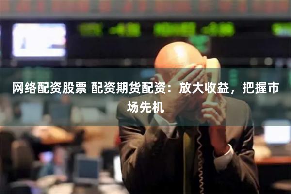 网络配资股票 配资期货配资：放大收益，把握市场先机