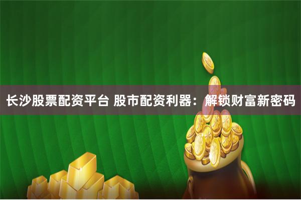 长沙股票配资平台 股市配资利器：解锁财富新密码