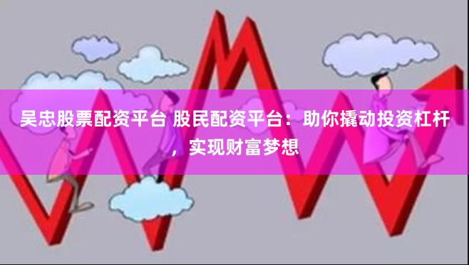 吴忠股票配资平台 股民配资平台：助你撬动投资杠杆，实现财富梦想