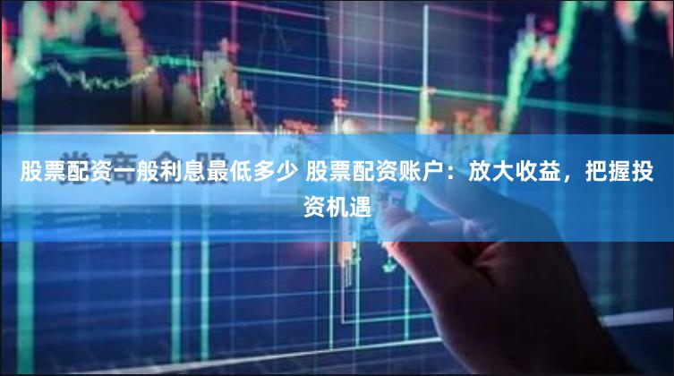 股票配资一般利息最低多少 股票配资账户：放大收益，把握投资机遇